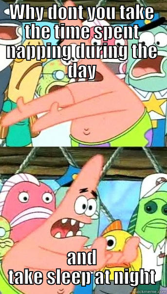 WHY DONT YOU TAKE THE TIME SPENT NAPPING DURING THE DAY AND TAKE SLEEP AT NIGHT Push it somewhere else Patrick
