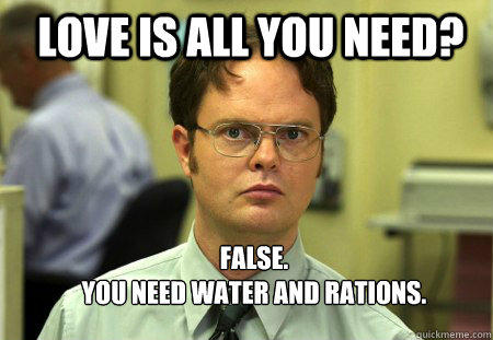 LOVE IS ALL YOU NEED? FALSE.  
YOU NEED WATER AND RATIONS. - LOVE IS ALL YOU NEED? FALSE.  
YOU NEED WATER AND RATIONS.  Schrute