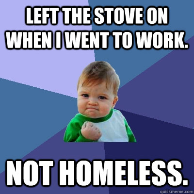 Left the stove on when I went to work.  Not homeless.  - Left the stove on when I went to work.  Not homeless.   Success Kid