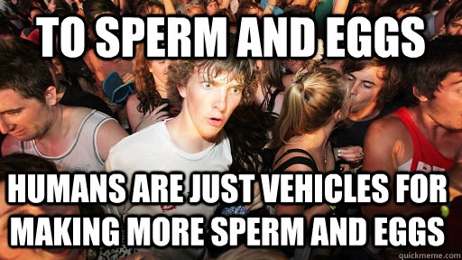 To sperm and eggs humans are just vehicles for making more sperm and eggs - To sperm and eggs humans are just vehicles for making more sperm and eggs  Sudden Clarity Clarence