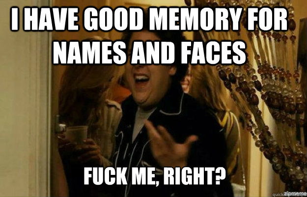 I have good memory for names and faces FUCK ME, RIGHT?  fuck me right