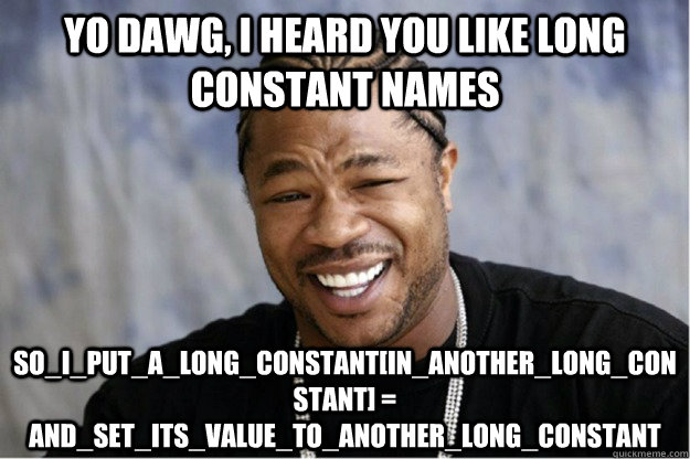 yo dawg, i heard you like long constant names SO_I_PUT_A_LONG_CONSTANT[IN_ANOTHER_LONG_CONSTANT] = AND_SET_ITS_VALUE_TO_ANOTHER_LONG_CONSTANT - yo dawg, i heard you like long constant names SO_I_PUT_A_LONG_CONSTANT[IN_ANOTHER_LONG_CONSTANT] = AND_SET_ITS_VALUE_TO_ANOTHER_LONG_CONSTANT  Shakesspear Yo dawg