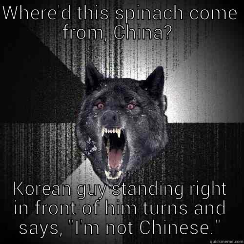 WHERE'D THIS SPINACH COME FROM, CHINA?  KOREAN GUY STANDING RIGHT IN FRONT OF HIM TURNS AND SAYS, 