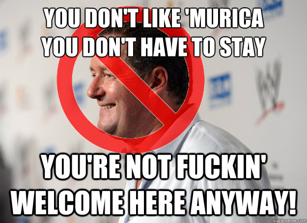 you don't like 'murica
you don't have to stay you're not fuckin' welcome here anyway!  Fuck Off Piers