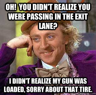 Oh!  You didn't realize you were passing in the exit lane? I Didn't realize my gun was loaded, Sorry about that tire.  Condescending Wonka