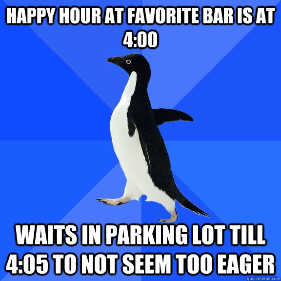happy hour at favorite bar is at 4:00 waits in parking lot till 4:05 to not seem too eager  Socially Awkward Penguin