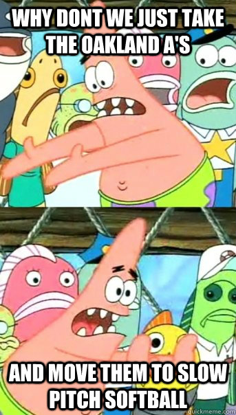 Why dont we just take the Oakland A's And move them to Slow Pitch Softball   Push it somewhere else Patrick