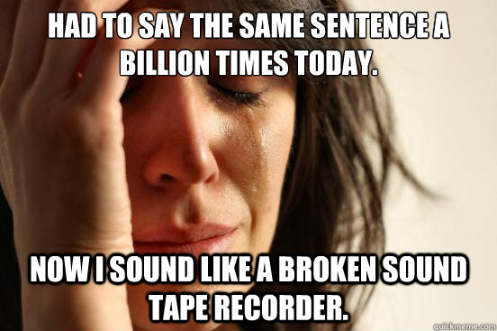 Had to say the same sentence a billion times today. Now I sound like a broken sound tape recorder.  First World Problems