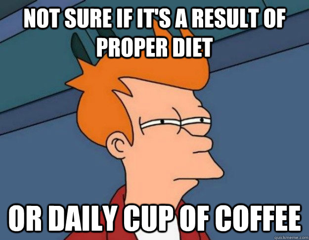 Not sure if it's a result of proper diet Or daily cup of coffee  NOT SURE IF IM HUNGRY or JUST BORED