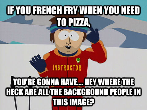 IF YOU FRENCH FRY WHEN YOU NEED TO PIZZA, YOU'RE GONNA HAVE.... HEY WHERE THE HECK ARE ALL THE BACKGROUND PEOPLE IN THIS IMAGE?  Youre gonna have a bad time