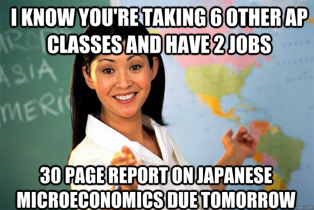 I know you're taking 6 other AP classes and have 2 jobs 30 page report on japanese microeconomics due tomorrow  Unhelpful High School Teacher
