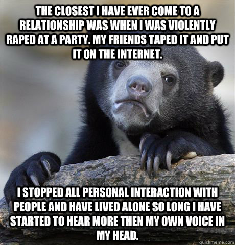 the closest i have ever come to a relationship was when i was violently raped at a party. my friends taped it and put it on the internet. i stopped all personal interaction with people and have lived alone so long i have started to hear more then my own v  Confession Bear