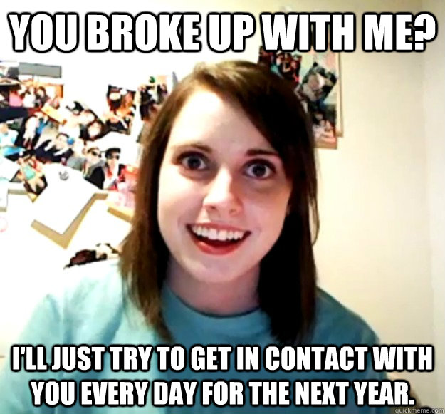 you broke up with me? i'll just try to get in contact with you every day for the next year.  Overly Attached Girlfriend