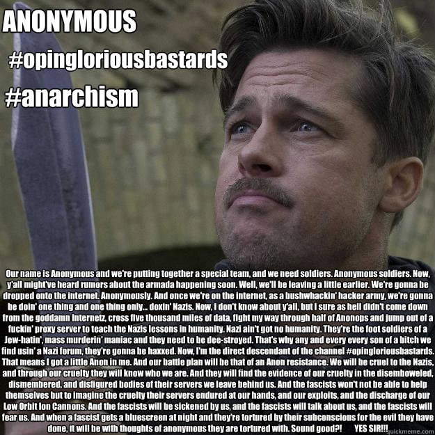 Our name is Anonymous and we're putting together a special team, and we need soldiers. Anonymous soldiers. Now, y'all might've heard rumors about the armada happening soon. Well, we'll be leaving a little earlier. We're gonna be dropped onto the internet. - Our name is Anonymous and we're putting together a special team, and we need soldiers. Anonymous soldiers. Now, y'all might've heard rumors about the armada happening soon. Well, we'll be leaving a little earlier. We're gonna be dropped onto the internet.  Opingloriousbastards