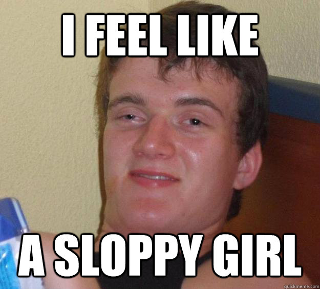 I feel like a sloppy girl - I feel like a sloppy girl  10 Guy