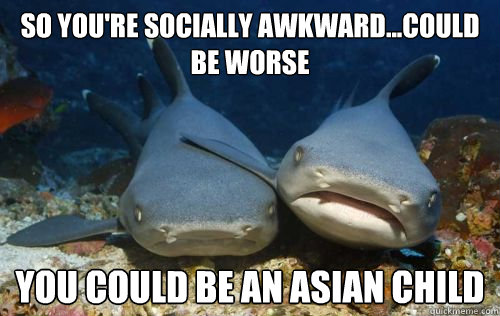 So you're socially awkward...could be worse You could be an asian child  Compassionate Shark Friend
