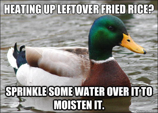 Heating up leftover fried rice? sprinkle some water over it to  moisten it.  Actual Advice Mallard