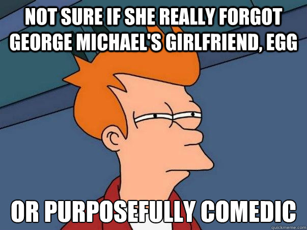 Not sure if she really forgot george michael's girlfriend, egg or purposefully comedic  Not sure Fry