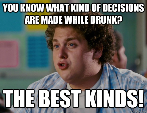 You know what kind of decisions are made while drunk? The BEST KINDS!  