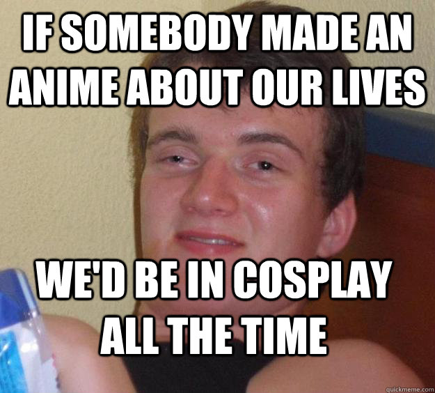 if somebody made an anime about our lives we'd be in cosplay all the time  10 Guy