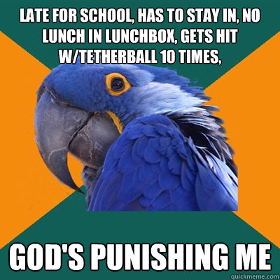 late for school, has to stay in, no lunch in lunchbox, gets hit w/tetherball 10 times, god's punishing me  Paranoid Parrot