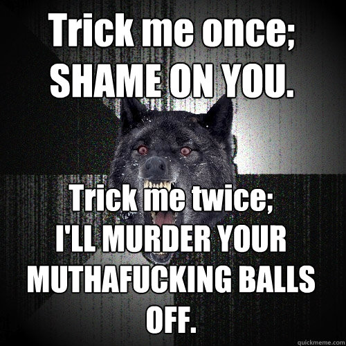 Trick me once;
SHAME ON YOU. Trick me twice;
I'LL MURDER YOUR MUTHAFUCKING BALLS OFF.  Insanity Wolf