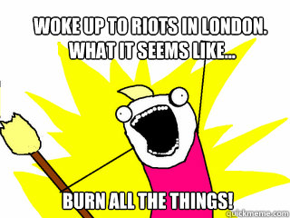 Woke up to riots in london.
 What it seems like... burn all the things!  All The Things