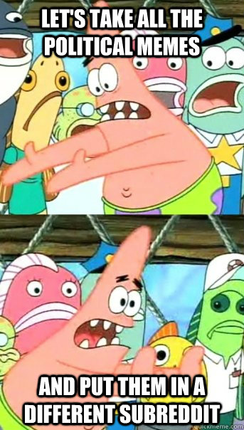 Let's take all the political memes and put them in a different subreddit  Push it somewhere else Patrick