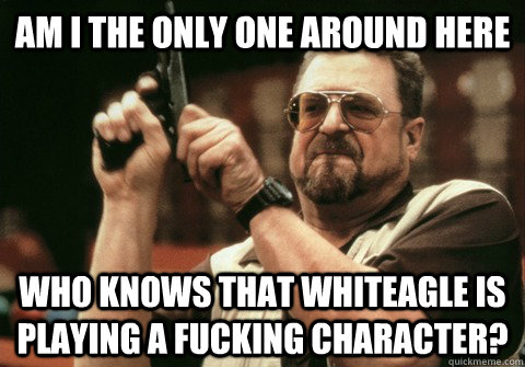 Am I the only one around here Who knows that Whiteagle is playing a fucking character? - Am I the only one around here Who knows that Whiteagle is playing a fucking character?  Am I the only one