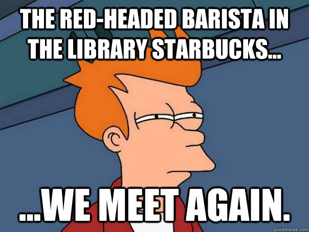 The Red-Headed Barista in the Library Starbucks... ...We meet again.  Futurama Fry