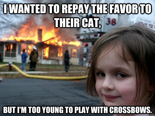 I wanted to repay the favor to their cat, but I'm too young to play with crossbows.  Disaster Girl