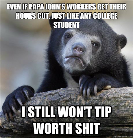 Even if Papa John's workers get their hours cut, just like any college student I still won't tip worth shit  Confession Bear