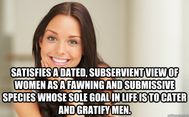  Satisfies a dated, subservient view of women as a fawning and submissive species whose sole goal in life is to cater and gratify men.  Good Girl Gina
