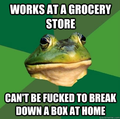 Works at a grocery store Can't be fucked to break down a box at home  Foul Bachelor Frog