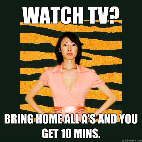 Watch TV? Bring Home all A's and you get 10 mins.  Tiger Mom
