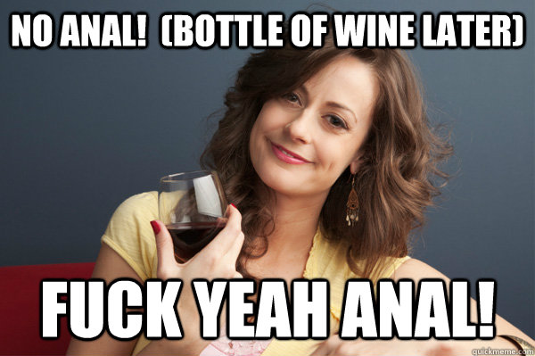 No Anal!  (bottle of wine later) Fuck yeah anal!  Forever Resentful Mother