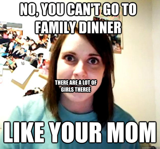NO, YOU CAN'T GO TO FAMILY DINNER LIKE YOUR MOM THERE ARE A LOT OF GIRLS THEREE  Overly Attached Girlfriend