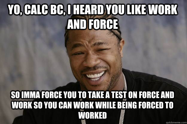 YO, CALC BC, I HEARD YOU LIKE WORK AND FORCE SO IMMA FORCE YOU TO TAKE A TEST ON FORCE AND WORK SO YOU CAN WORK WHILE BEING FORCED TO WORKED  Xzibit meme