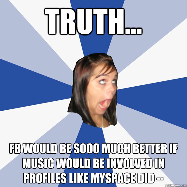 TRUTH... fb would be sooo much better if music would be involved in profiles like myspace did -♥-  Annoying Facebook Girl