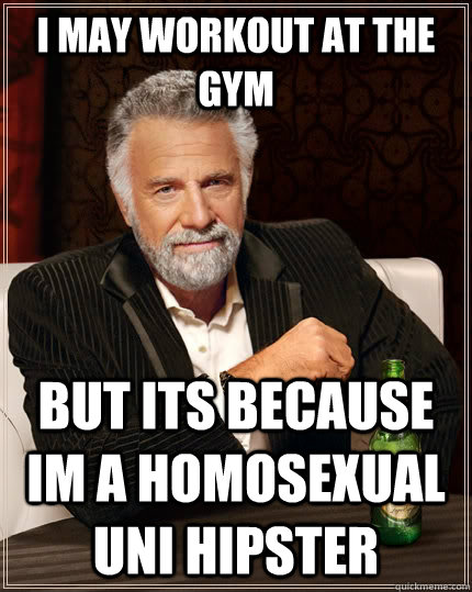 i may workout at the gym but its because im a homosexual uni hipster  The Most Interesting Man In The World