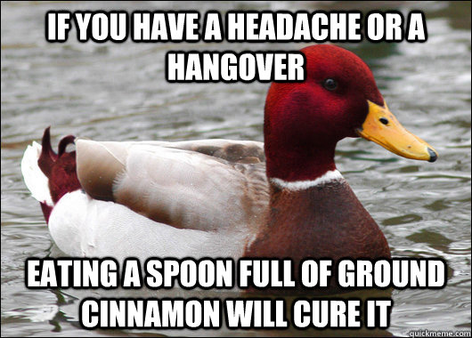 If you have a Headache or a hangover Eating a spoon full of ground cinnamon will cure it  Malicious Advice Mallard