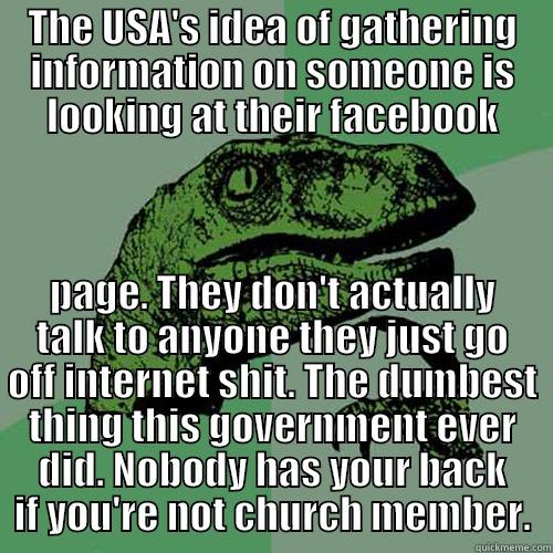 THE USA'S IDEA OF GATHERING INFORMATION ON SOMEONE IS LOOKING AT THEIR FACEBOOK PAGE. THEY DON'T ACTUALLY TALK TO ANYONE THEY JUST GO OFF INTERNET SHIT. THE DUMBEST THING THIS GOVERNMENT EVER DID. NOBODY HAS YOUR BACK IF YOU'RE NOT CHURCH MEMBER. Philosoraptor