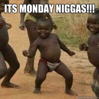 Its Monday Niggas!!!   Its friday niggas
