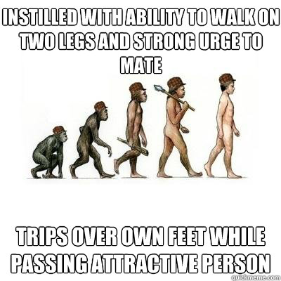 INSTILLED WITH ABILITY TO WALK ON TWO LEGS AND STRONG URGE TO MATE TRIPS OVER OWN FEET WHILE PASSING ATTRACTIVE PERSON  