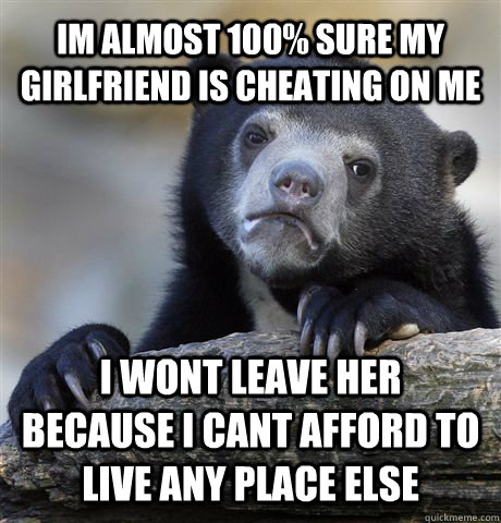 Im almost 100% sure my girlfriend is cheating on me i wont leave her because i cant afford to live any place else  Confession Bear