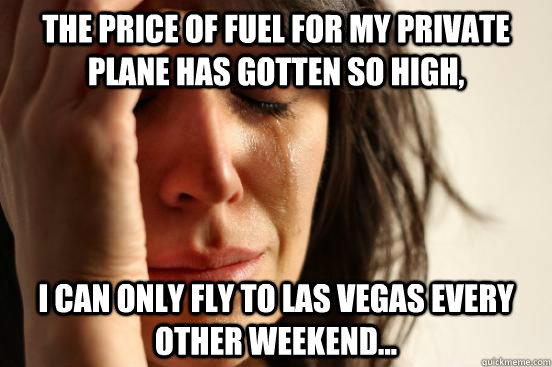 The price of fuel for my private plane has gotten so high, I can only fly to las vegas every other weekend...  First World Problems