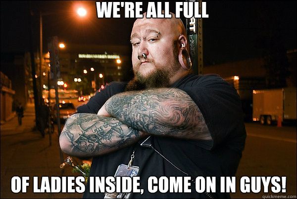 we're all full of ladies inside, come on in guys! - we're all full of ladies inside, come on in guys!  Good Guy Bouncer