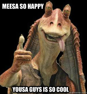 Meesa so happy yousa guys is so cool  