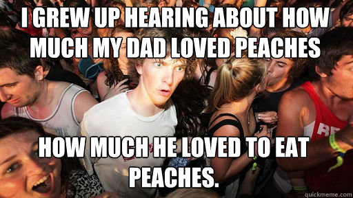 I grew up hearing about how much my dad loved peaches
 How much he loved to eat peaches.  Sudden Clarity Clarence