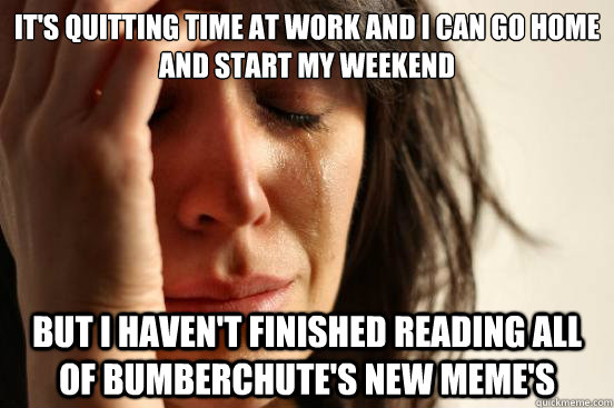 It's quitting time at work and I can go home and start my weekend but I haven't finished reading all of bumberchute's new meme's - It's quitting time at work and I can go home and start my weekend but I haven't finished reading all of bumberchute's new meme's  First World Problems